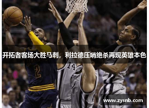 开拓者客场大胜马刺，利拉德压哨绝杀再现英雄本色