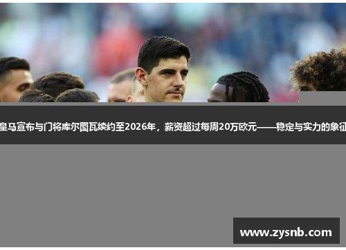 皇马宣布与门将库尔图瓦续约至2026年，薪资超过每周20万欧元——稳定与实力的象征