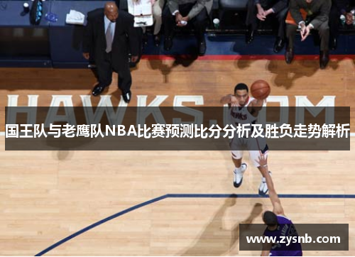 国王队与老鹰队NBA比赛预测比分分析及胜负走势解析