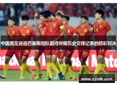 中国男足迎战巴基斯坦队期待突破历史交锋记录的精彩对决