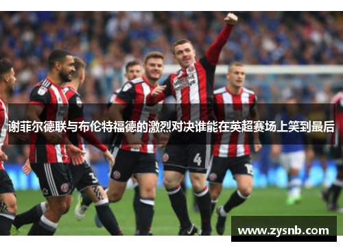 谢菲尔德联与布伦特福德的激烈对决谁能在英超赛场上笑到最后